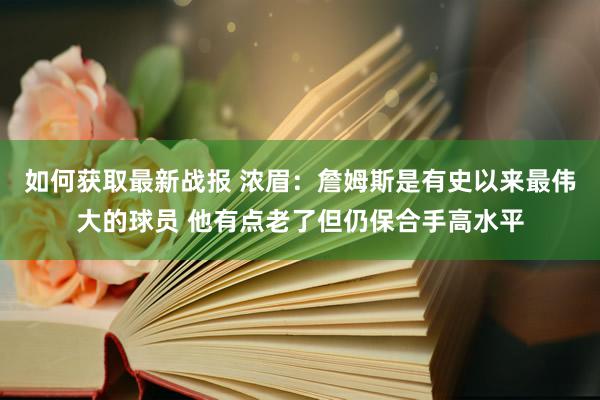 如何获取最新战报 浓眉：詹姆斯是有史以来最伟大的球员 他有点老了但仍保合手高水平