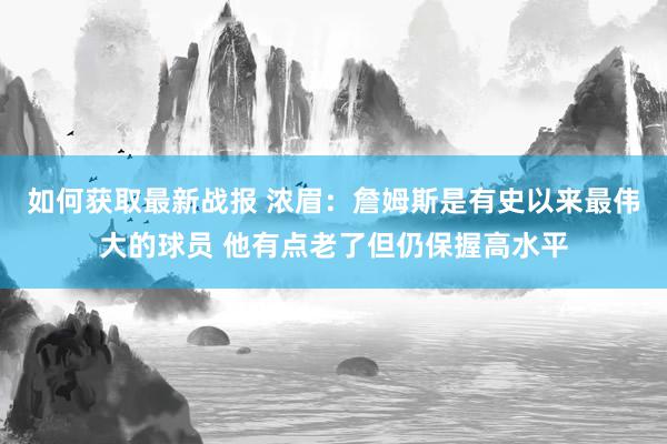 如何获取最新战报 浓眉：詹姆斯是有史以来最伟大的球员 他有点老了但仍保握高水平