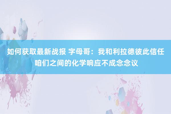 如何获取最新战报 字母哥：我和利拉德彼此信任 咱们之间的化学响应不成念念议