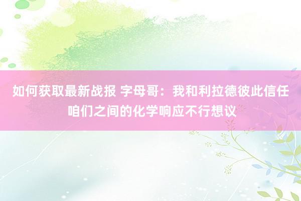 如何获取最新战报 字母哥：我和利拉德彼此信任 咱们之间的化学响应不行想议