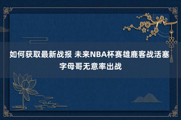 如何获取最新战报 未来NBA杯赛雄鹿客战活塞 字母哥无意率出战