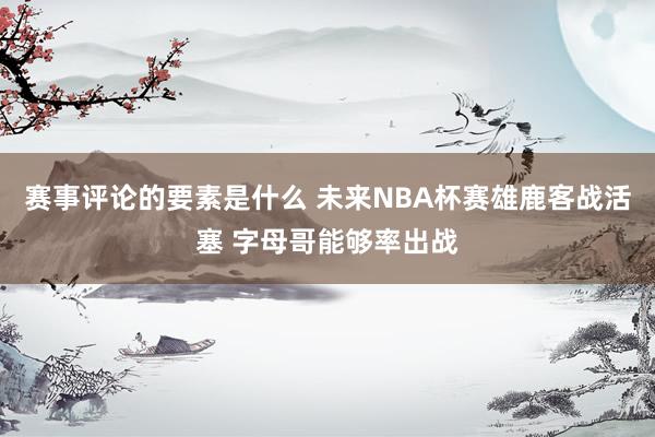 赛事评论的要素是什么 未来NBA杯赛雄鹿客战活塞 字母哥能够率出战